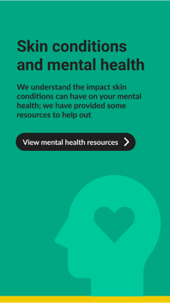 A green background features a large, stylised outline of a head in light green, with a heart shape inside, suggesting a focus on mental health. The text at the top reads "Skin conditions and mental health" in bold, black font. Below, a smaller message explains the impact of skin conditions on mental health and mentions available resources. At the bottom, a black button with white text says "View mental health resources," accompanied by a right-pointing arrow. The overall design is clean and modern
